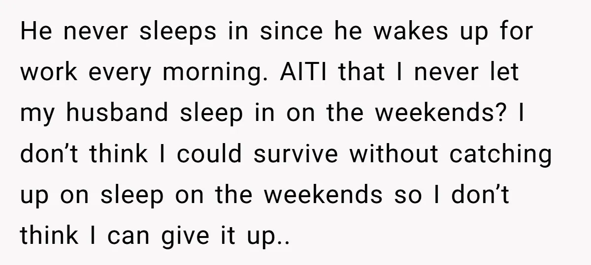 He never sleeps in since he wakes up for work every morning. AITI that I never let my husband sleep in on the weekends? I don’t think I could survive...