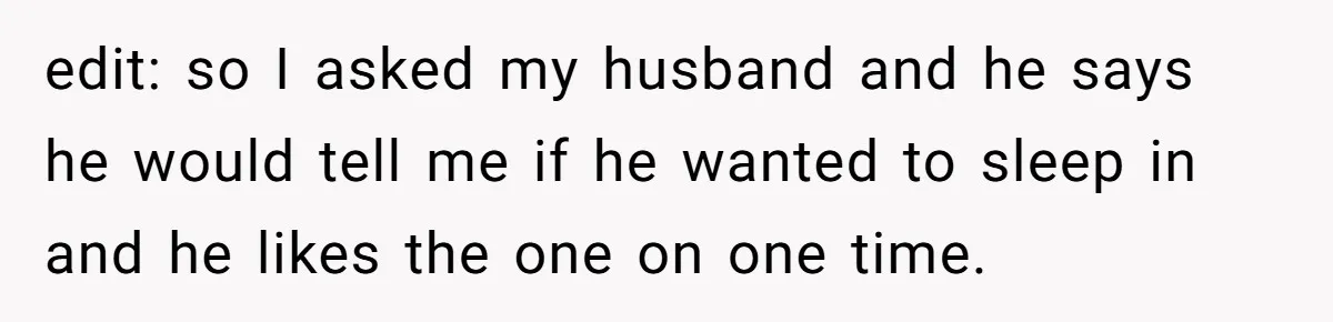 edit: so I asked my husband and he says he would tell me if he wanted to sleep in and he likes the one on one time.