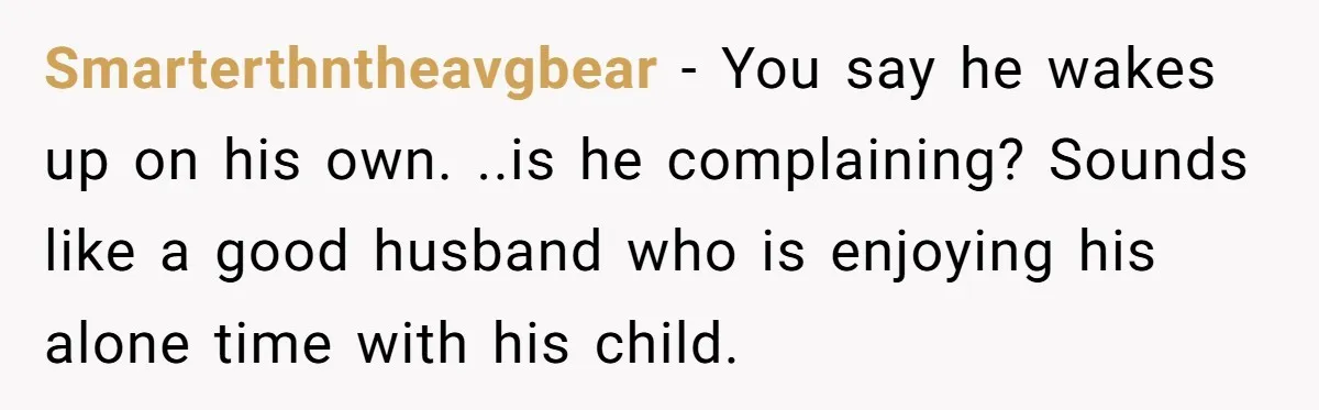 Smarterthntheavgbear − You say he wakes up on his own. ..is he complaining? Sounds like a good husband who is enjoying his alone time with his child.
