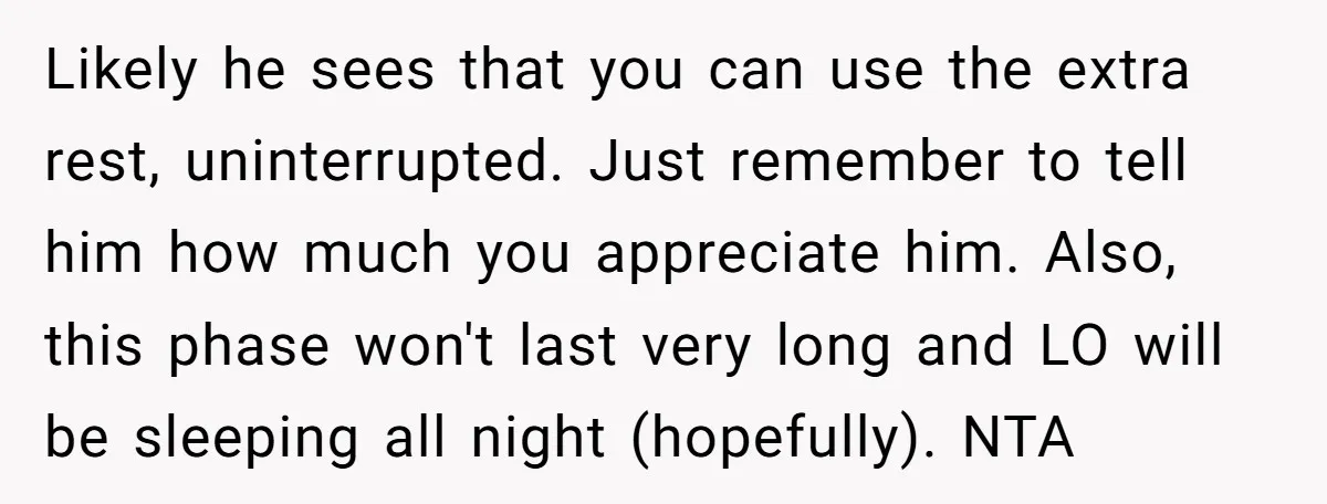 Likely he sees that you can use the extra rest, uninterrupted. Just remember to tell him how much you appreciate him. Also, this phase won't last very long and LO...