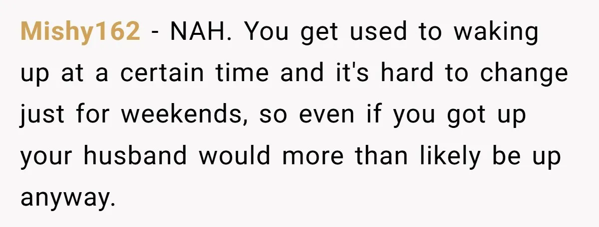 Mishy162 − NAH. You get used to waking up at a certain time and it's hard to change just for weekends, so even if you got up your husband would...
