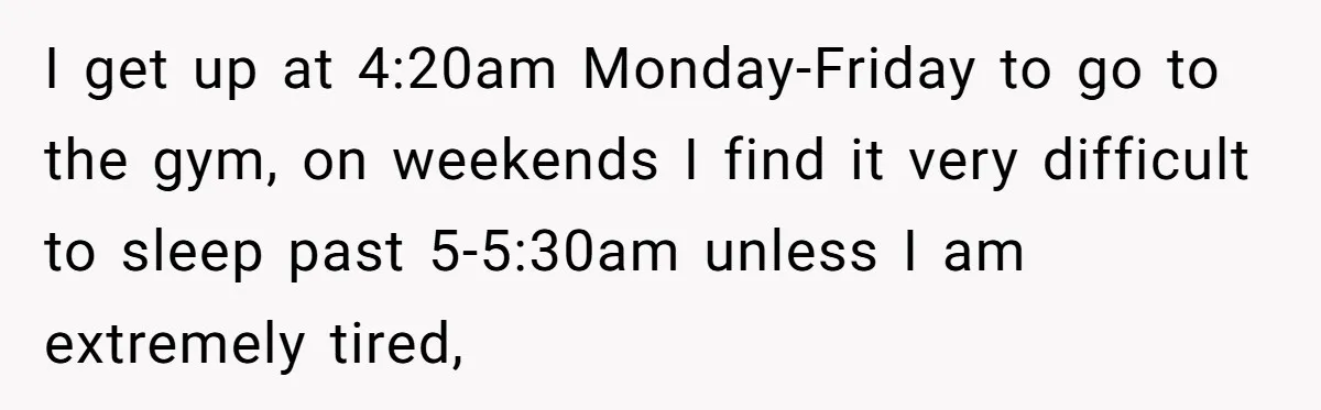 I get up at 4:20am Monday-Friday to go to the gym, on weekends I find it very difficult to sleep past 5-5:30am unless I am extremely tired,
