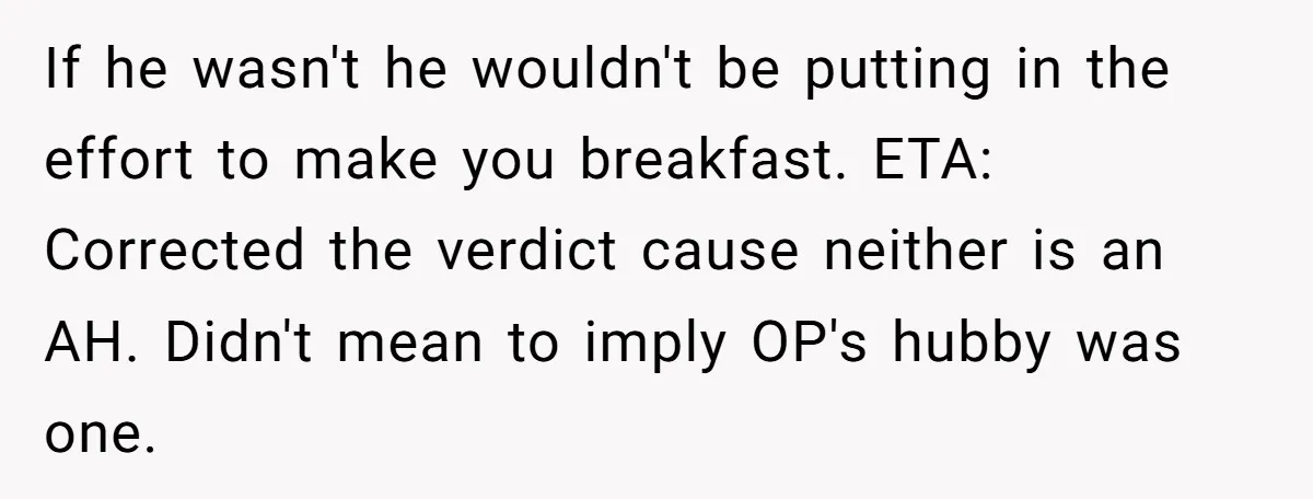 If he wasn't he wouldn't be putting in the effort to make you breakfast. ETA: Corrected the verdict cause neither is an AH. Didn't mean to imply OP's hubby was...