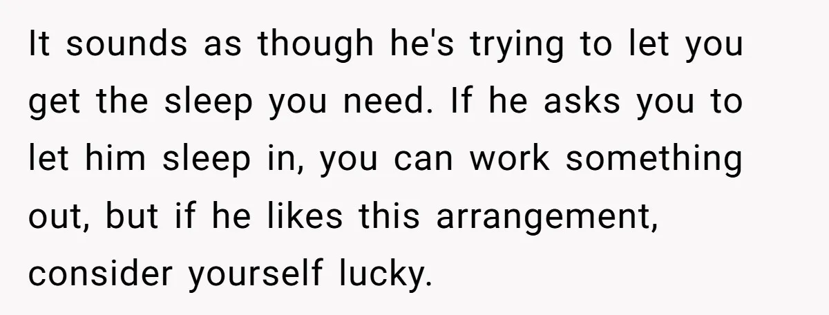 It sounds as though he's trying to let you get the sleep you need. If he asks you to let him sleep in, you can work something out, but if...