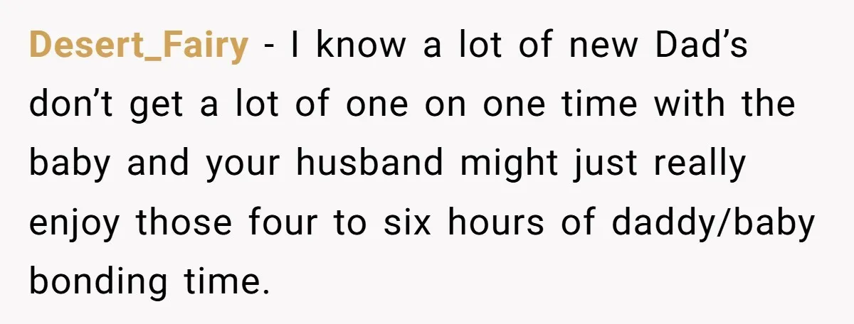 Desert_Fairy − I know a lot of new Dad’s don’t get a lot of one on one time with the baby and your husband might just really enjoy those four...