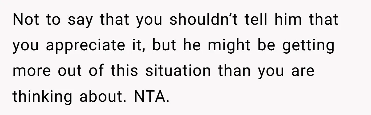 Not to say that you shouldn’t tell him that you appreciate it, but he might be getting more out of this situation than you are thinking about. NTA.
