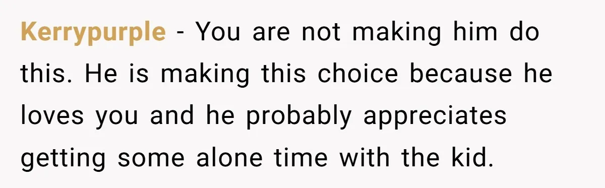 Kerrypurple − You are not making him do this. He is making this choice because he loves you and he probably appreciates getting some alone time with the kid.