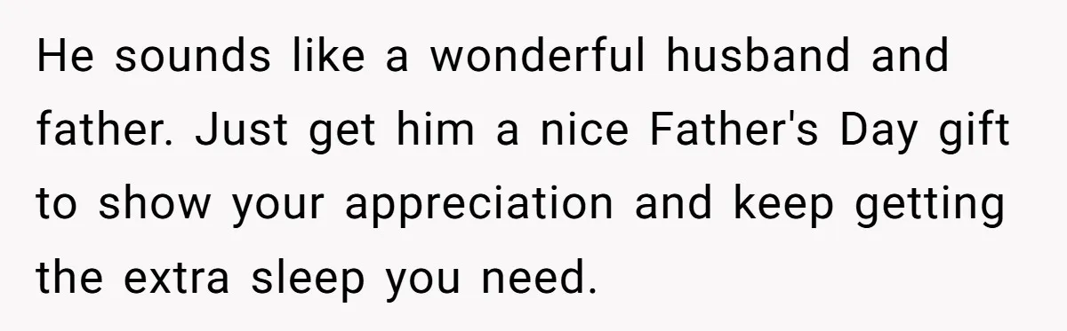He sounds like a wonderful husband and father. Just get him a nice Father's Day gift to show your appreciation and keep getting the extra sleep you need.