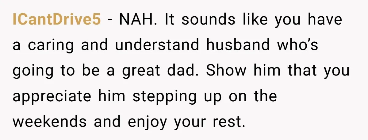 ICantDrive5 − NAH. It sounds like you have a caring and understand husband who’s going to be a great dad. Show him that you appreciate him stepping up on the...