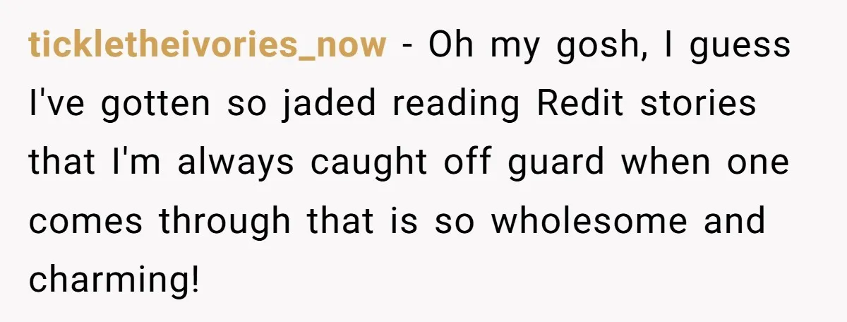 tickletheivories_now − Oh my gosh, I guess I've gotten so jaded reading Redit stories that I'm always caught off guard when one comes through that is so wholesome and charming!