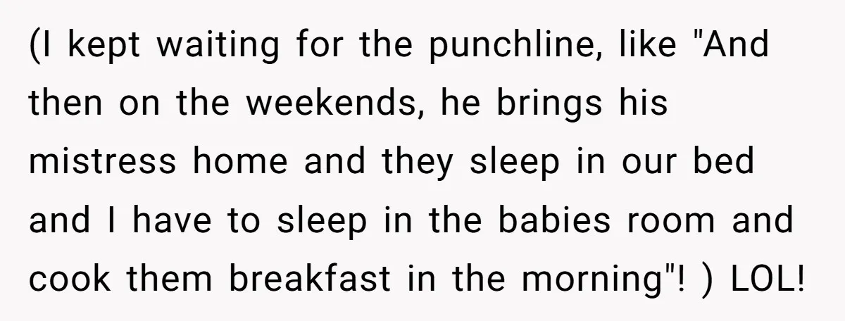 (I kept waiting for the punchline, like "And then on the weekends, he brings his mistress home and they sleep in our bed and I have to sleep in the...