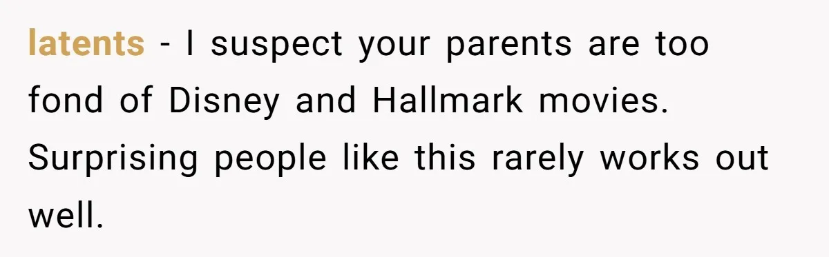 latents - I suspect your parents are too fond of Disney and Hallmark movies. Surprising people like this rarely works out well.