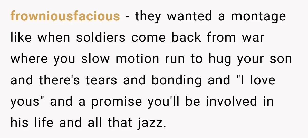 frowniousfacious - they wanted a montage like when soldiers come back from war where you slow motion run to hug your son and there's tears and bonding and "I love...