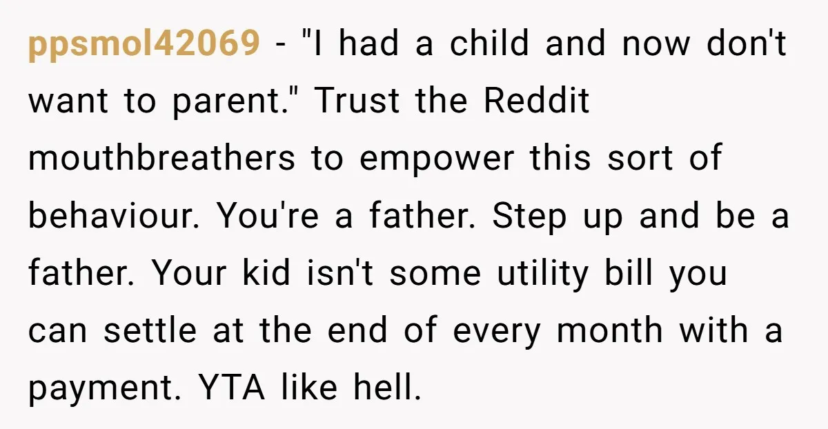 ppsmol42069 - "I had a child and now don't want to parent." Trust the Reddit mouthbreathers to empower this sort of behaviour. You're a father. Step up and be a...