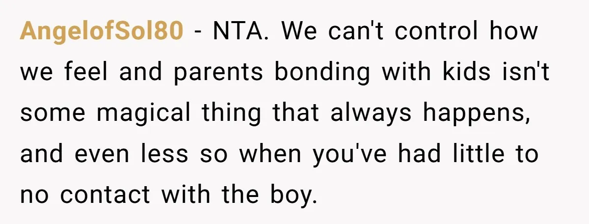 AngelofSol80 - NTA. We can't control how we feel and parents bonding with kids isn't some magical thing that always happens, and even less so when you've had little to...