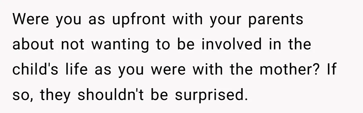 Were you as upfront with your parents about not wanting to be involved in the child's life as you were with the mother? If so, they shouldn't be surprised.