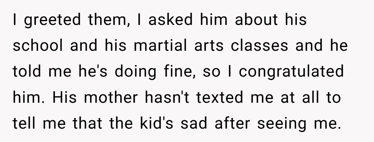 I greeted them, I asked him about his school and his martial arts classes and he told me he's doing fine, so I congratulated him. His mother hasn't texted me...