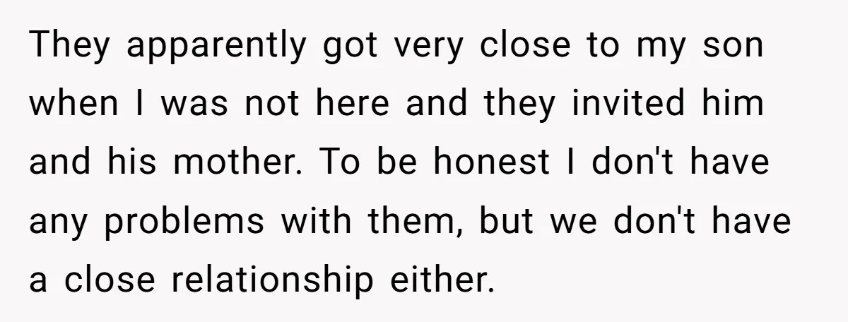 They apparently got very close to my son when I was not here and they invited him and his mother. To be honest I don't have any problems with them,...