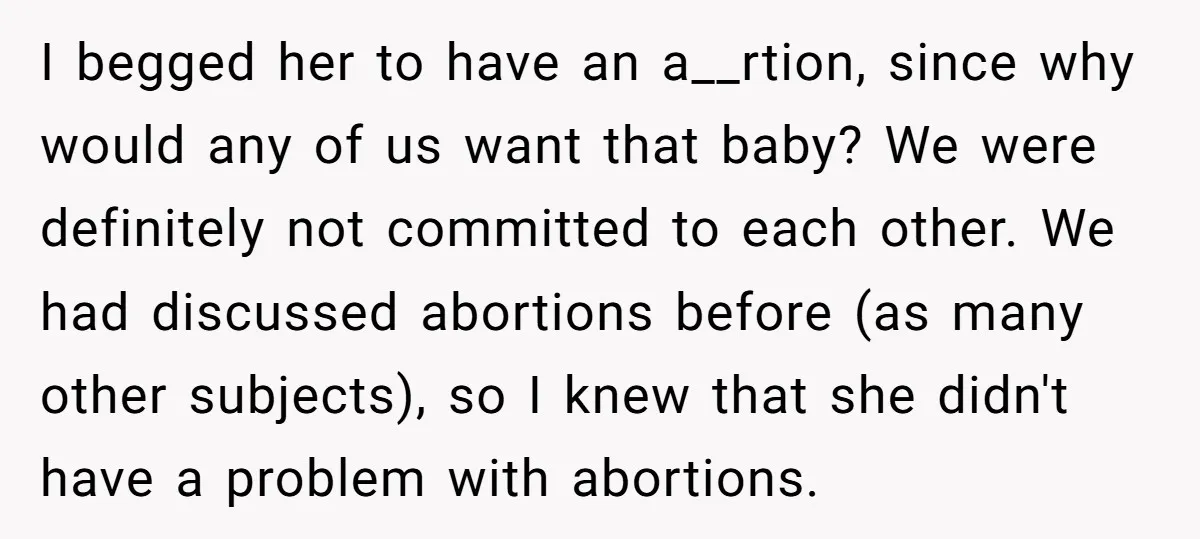I begged her to have an a__rtion, since why would any of us want that baby? We were definitely not committed to each other. We had discussed abortions before (as...