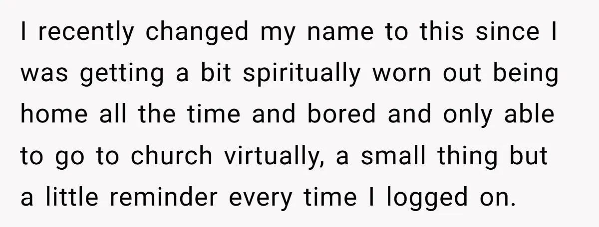 I recently changed my name to this since I was getting a bit spiritually worn out being home all the time and bored and only able to go to church...
