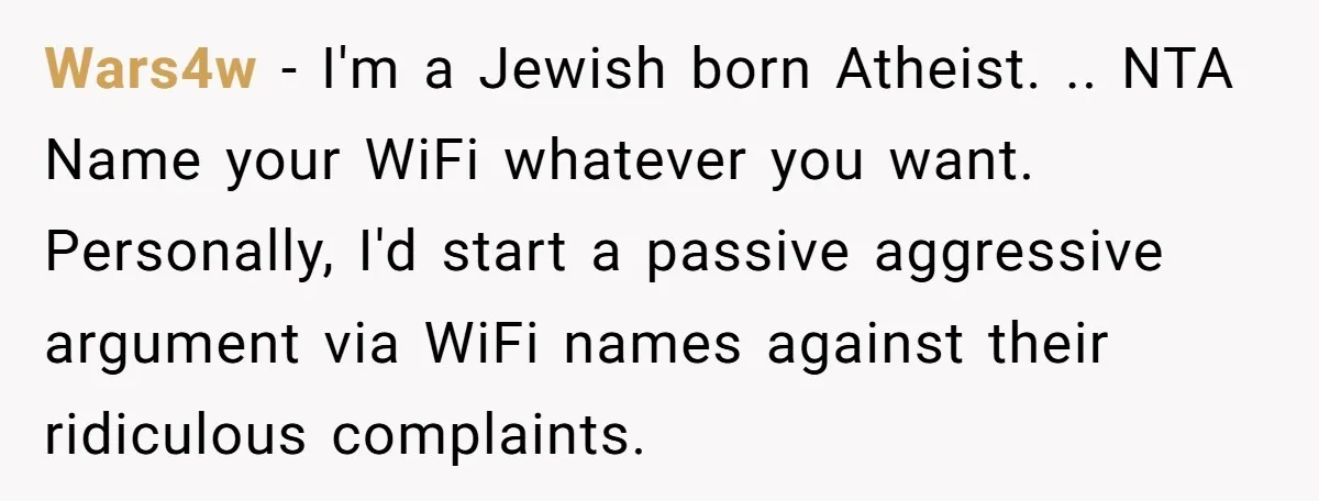 Wars4w − I'm a Jewish born Atheist. .. NTA Name your WiFi whatever you want. Personally, I'd start a passive aggressive argument via WiFi names against their ridiculous complaints.