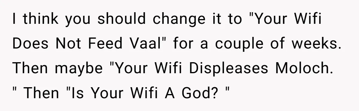 I think you should change it to "Your Wifi Does Not Feed Vaal" for a couple of weeks. Then maybe "Your Wifi Displeases Moloch. " Then "Is Your Wifi A...