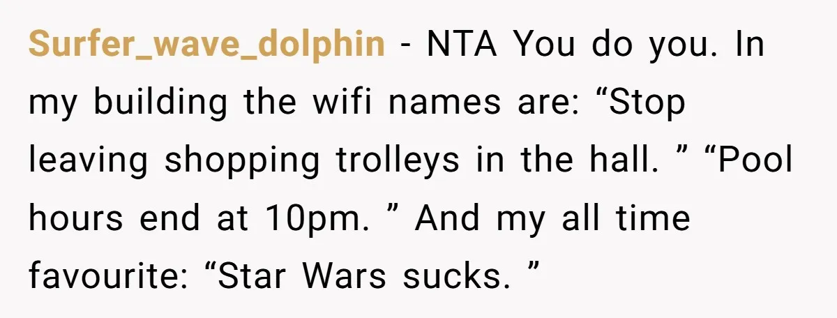 Surfer_wave_dolphin − NTA You do you. In my building the wifi names are: “Stop leaving shopping trolleys in the hall. ” “Pool hours end at 10pm. ” And my all...