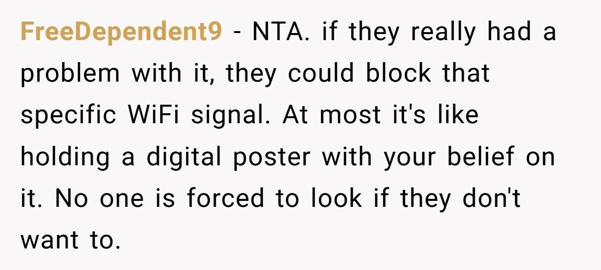 FreeDependent9 − NTA. if they really had a problem with it, they could block that specific WiFi signal. At most it's like holding a digital poster with your belief on...