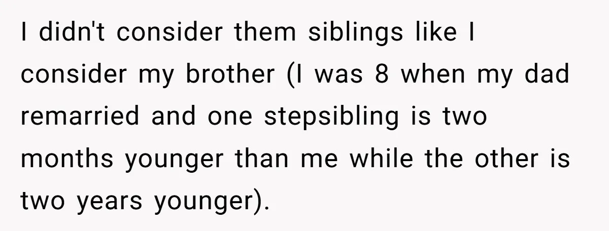 I didn't consider them siblings like I consider my brother (I was 8 when my dad remarried and one stepsibling is two months younger than me while the other is...
