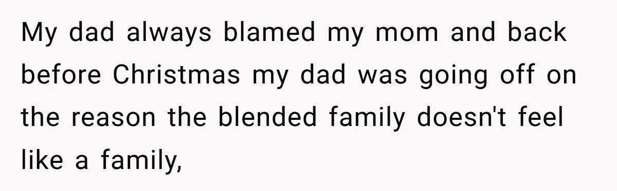 My dad always blamed my mom and back before Christmas my dad was going off on the reason the blended family doesn't feel like a family,
