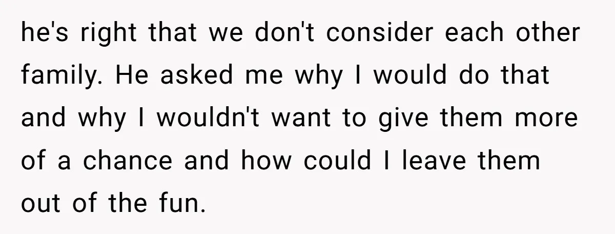 he's right that we don't consider each other family. He asked me why I would do that and why I wouldn't want to give them more of a chance and...