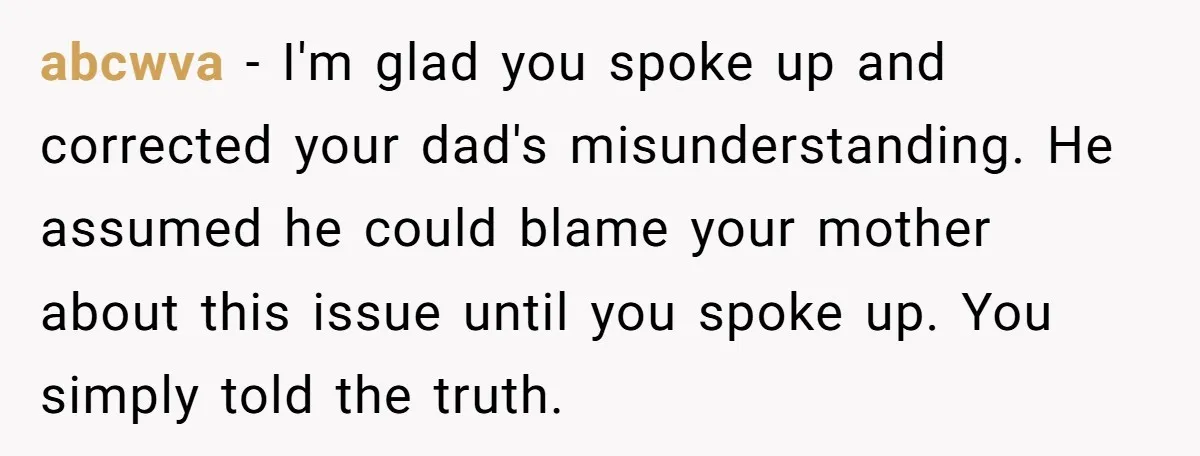 abcwva − I'm glad you spoke up and corrected your dad's misunderstanding. He assumed he could blame your mother about this issue until you spoke up. You simply told the...