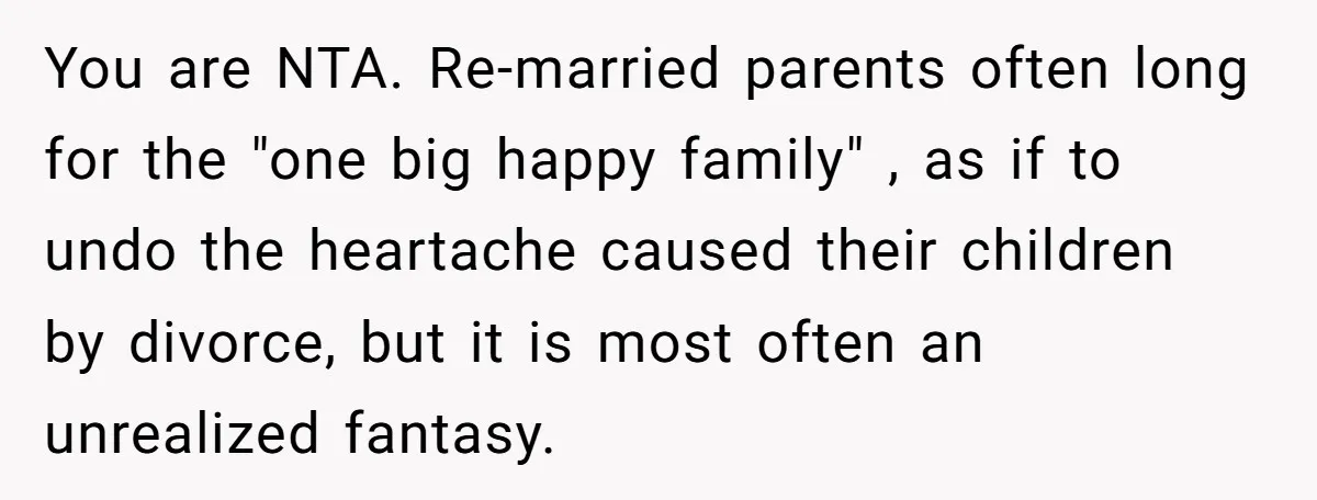 You are NTA. Re-married parents often long for the "one big happy family" , as if to undo the heartache caused their children by divorce, but it is most often...