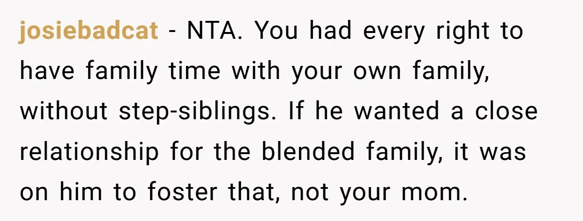 josiebadcat − NTA. You had every right to have family time with your own family, without step-siblings. If he wanted a close relationship for the blended family, it was on...