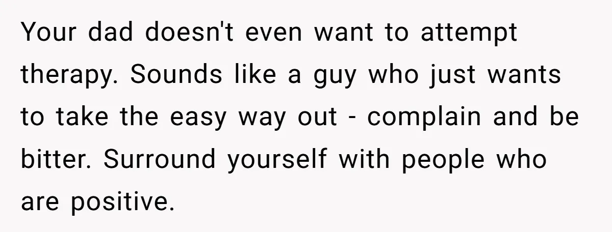 Your dad doesn't even want to attempt therapy. Sounds like a guy who just wants to take the easy way out - complain and be bitter. Surround yourself with people...