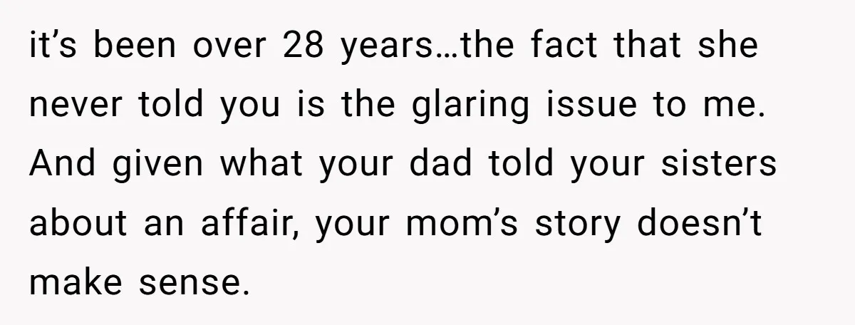 it’s been over 28 years…the fact that she never told you is the glaring issue to me. And given what your dad told your sisters about an affair, your mom’s...