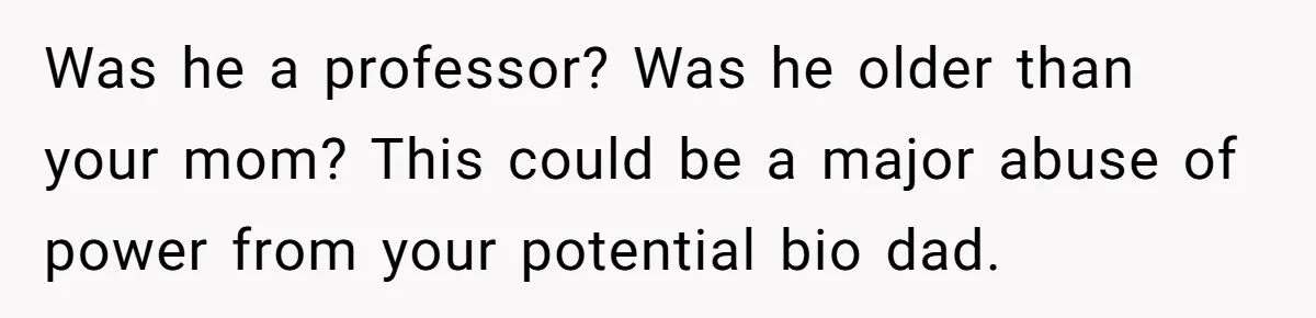 Was he a professor? Was he older than your mom? This could be a major abuse of power from your potential bio dad.