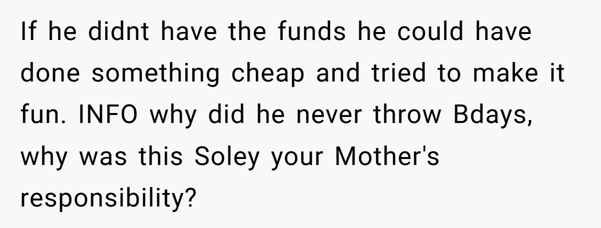 If he didnt have the funds he could have done something cheap and tried to make it fun. INFO why did he never throw Bdays, why was this Soley your...