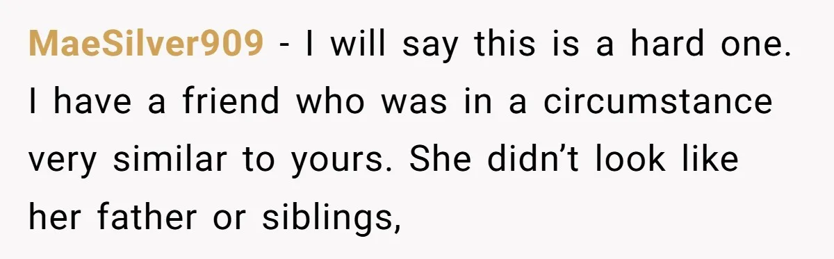 MaeSilver909 − I will say this is a hard one. I have a friend who was in a circumstance very similar to yours. She didn’t look like her father or...