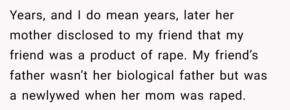 Years, and I do mean years, later her mother disclosed to my friend that my friend was a product of rape. My friend’s father wasn’t her biological father but was...