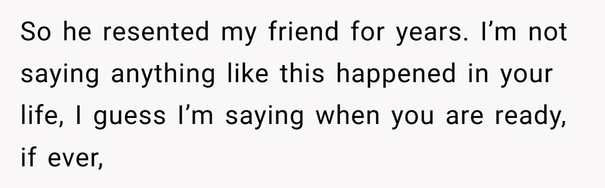 So he resented my friend for years. I’m not saying anything like this happened in your life, I guess I’m saying when you are ready, if ever,
