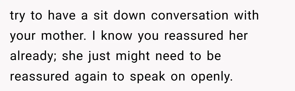 try to have a sit down conversation with your mother. I know you reassured her already; she just might need to be reassured again to speak on openly.