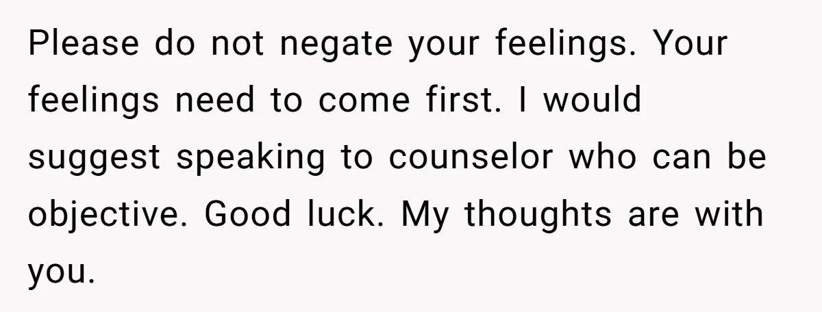Please do not negate your feelings. Your feelings need to come first. I would suggest speaking to counselor who can be objective. Good luck. My thoughts are with you.