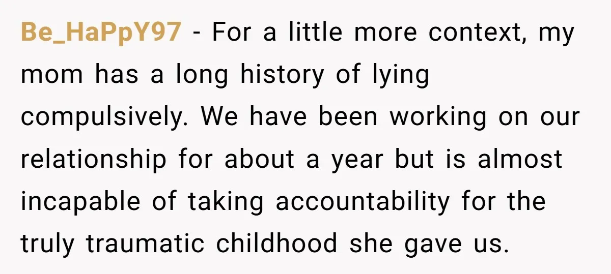 Be_HaPpY97 − For a little more context, my mom has a long history of lying compulsively. We have been working on our relationship for about a year but is almost...