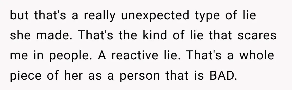 but that's a really unexpected type of lie she made. That's the kind of lie that scares me in people. A reactive lie. That's a whole piece of her as...