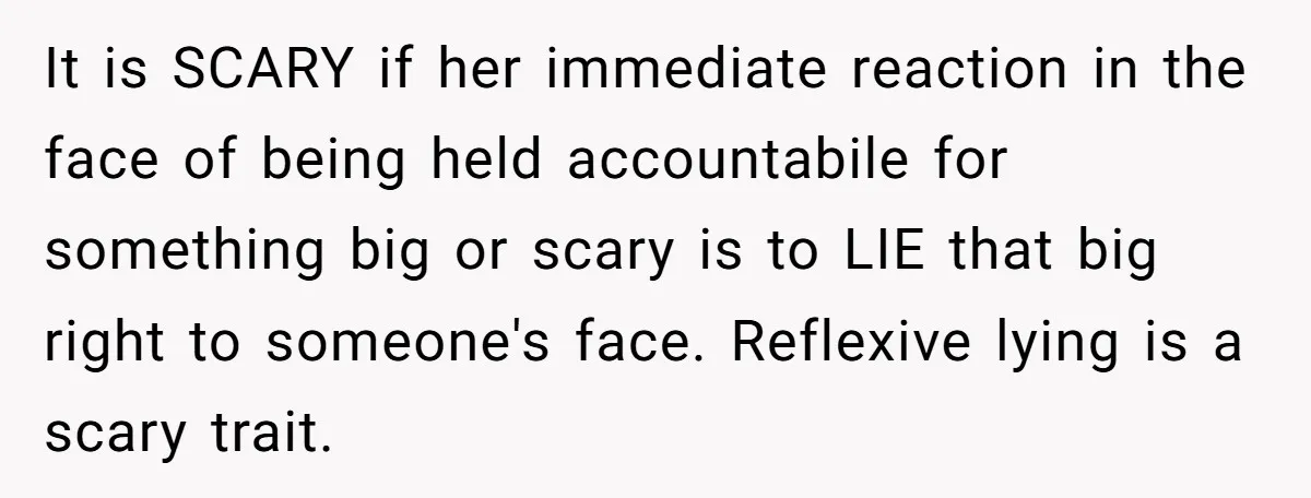 It is SCARY if her immediate reaction in the face of being held accountabile for something big or scary is to LIE that big right to someone's face. Reflexive lying...
