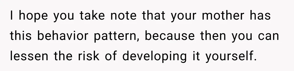 I hope you take note that your mother has this behavior pattern, because then you can lessen the risk of developing it yourself.