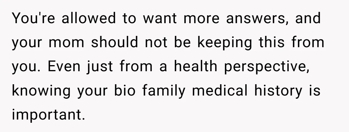 You're allowed to want more answers, and your mom should not be keeping this from you. Even just from a health perspective, knowing your bio family medical history is important.