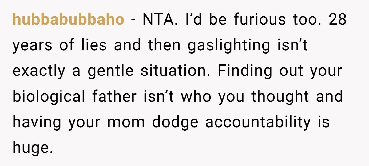 hubbabubbaho − NTA. I’d be furious too. 28 years of lies and then gaslighting isn’t exactly a gentle situation. Finding out your biological father isn’t who you thought and having...