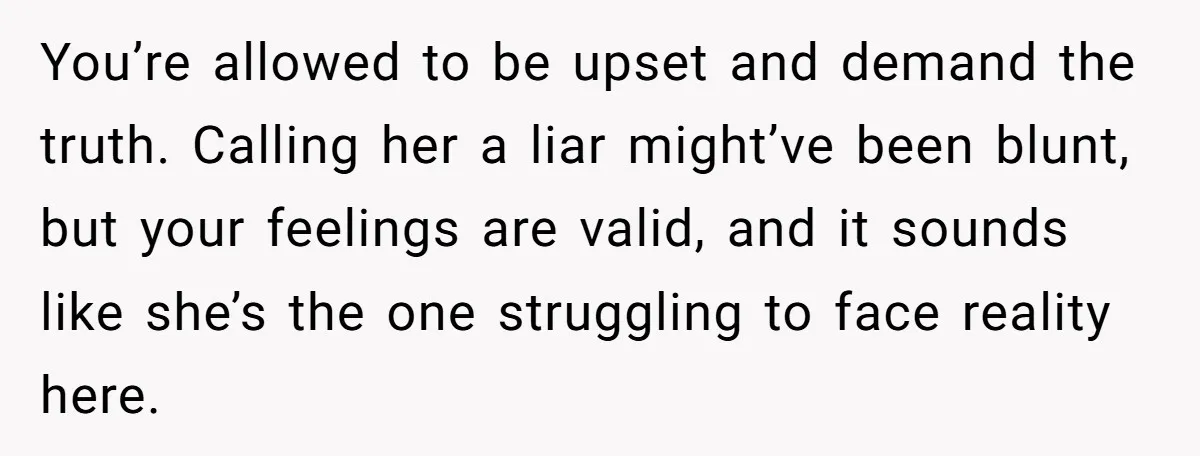 You’re allowed to be upset and demand the truth. Calling her a liar might’ve been blunt, but your feelings are valid, and it sounds like she’s the one struggling to...